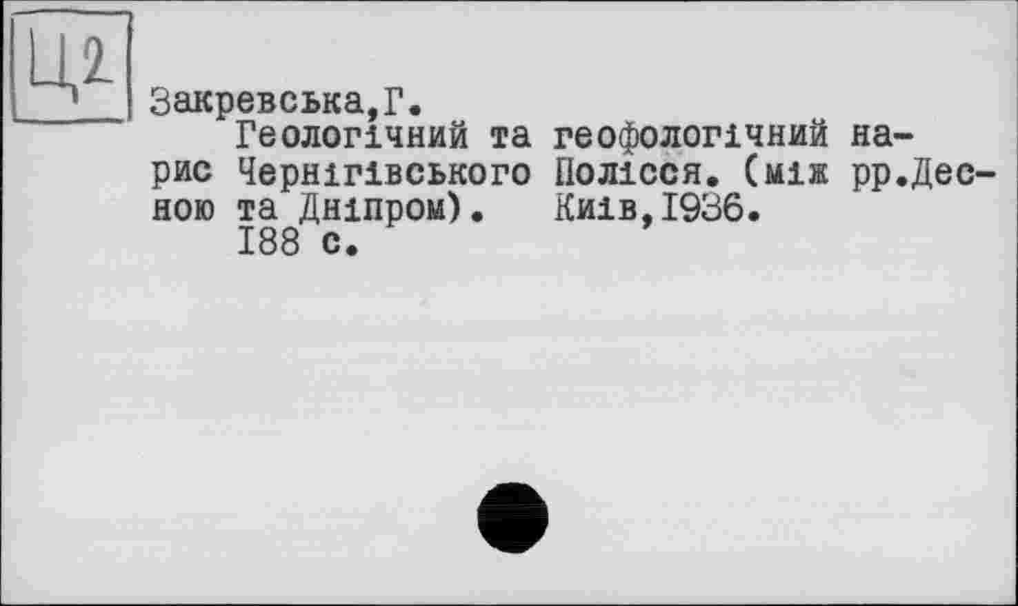 ﻿Закревська,Г.
Геологічний та геофологічний нарис Чернігівського Полісся, (між рр.Дес ною та Дніпром). Київ,1936.
188 с.